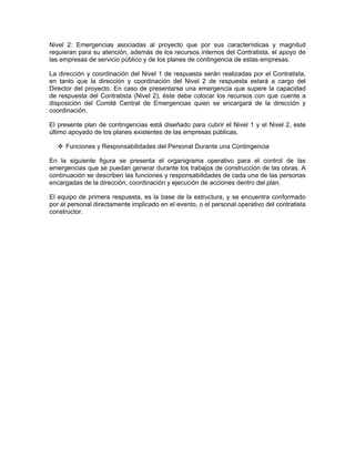 Nivel 2: Emergencias asociadas al proyecto que por sus características y magnitud
requieran para su atención, además de los recursos internos del Contratista, el apoyo de
las empresas de servicio público y de los planes de contingencia de estas empresas.

La dirección y coordinación del Nivel 1 de respuesta serán realizadas por el Contratista,
en tanto que la dirección y coordinación del Nivel 2 de respuesta estará a cargo del
Director del proyecto. En caso de presentarse una emergencia que supere la capacidad
de respuesta del Contratista (Nivel 2), éste debe colocar los recursos con que cuente a
disposición del Comité Central de Emergencias quien se encargará de la dirección y
coordinación.

El presente plan de contingencias está diseñado para cubrir el Nivel 1 y el Nivel 2, este
último apoyado de los planes existentes de las empresas públicas.

     Funciones y Responsabilidades del Personal Durante una Contingencia

En la siguiente figura se presenta el organigrama operativo para el control de las
emergencias que se puedan generar durante los trabajos de construcción de las obras. A
continuación se describen las funciones y responsabilidades de cada una de las personas
encargadas de la dirección, coordinación y ejecución de acciones dentro del plan.

El equipo de primera respuesta, es la base de la estructura, y se encuentra conformado
por el personal directamente implicado en el evento, o el personal operativo del contratista
constructor.
 