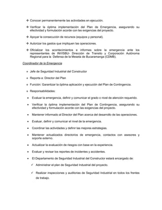 Conocer permanentemente las actividades en ejecución.

       Verificar la óptima implementación del Plan de Emergencia, asegurando su
       efectividad y formulación acorde con las exigencias del proyecto.

       Apoyar la consecución de recursos (equipos y personal).

       Autorizar los gastos que impliquen las operaciones.

       Oficializar los acontecimientos e informes sobre la emergencia ante los
       representantes de INVISBU- Dirección de Transito y Corporación Autónoma
       Regional para la Defensa de la Meseta de Bucaramanga (CDMB).

Coordinador de la Emergencia

       Jefe de Seguridad Industrial del Constructor

       Reporta a: Director del Plan

       Función: Garantizar la óptima aplicación y ejecución del Plan de Contingencia.

       Responsabilidades:

   •    Evaluar la emergencia, definir y comunicar el grado o nivel de atención requerido.

   •    Verificar la óptima implementación del Plan de Contingencia, asegurando su
        efectividad y formulación acorde con las exigencias del proyecto.

   •    Mantener informado al Director del Plan acerca del desarrollo de las operaciones.

   •    Evaluar, definir y comunicar el nivel de la emergencia.

   •    Coordinar las actividades y definir las mejores estrategias.

   •    Mantener actualizados directorios de emergencia, contactos con asesores y
        soporte externo.

   •    Actualizar la evaluación de riesgos con base en la experiencia.

   •    Evaluar y revisar los reportes de incidentes y accidentes.

   •    El Departamento de Seguridad Industrial del Constructor estará encargado de:

           Administrar el plan de Seguridad Industrial del proyecto.

           Realizar inspecciones y auditorias de Seguridad Industrial en todos los frentes
           de trabajo.
 