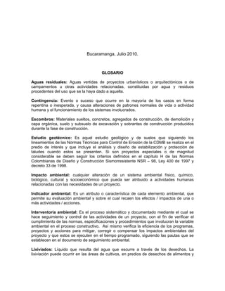 Bucaramanga, Julio 2010.



                                      GLOSARIO

Aguas residuales: Aguas vertidas de proyectos urbanísticos o arquitectónicos o de
campamentos u otras actividades relacionadas, constituidas por agua y residuos
procedentes del uso que se la haya dado a aquella.

Contingencia: Evento o suceso que ocurre en la mayoría de los casos en forma
repentina o inesperada, y causa alteraciones de patrones normales de vida o actividad
humana y el funcionamiento de los sistemas involucrados.

Escombros: Materiales sueltos, concretos, agregados de construcción, de demolición y
capa orgánica, suelo y subsuelo de excavación y sobrantes de construcción producidos
durante la fase de construcción.

Estudio geotécnico: Es aquel estudio geológico y de suelos que siguiendo los
lineamientos de las Normas Técnicas para Control de Erosión de la CDMB se realiza en el
predio de interés y que incluye el análisis y diseño de estabilización y protección de
taludes cuando estos se presenten. Si son proyectos especiales o de magnitud
considerable se deben seguir los criterios definidos en el capítulo H de las Normas
Colombianas de Diseño y Construcción Sismorresistente NSR – 98, Ley 400 de 1997 y
decreto 33 de 1998.

Impacto ambiental: cualquier alteración de un sistema ambiental físico, químico,
biológico, cultural y socioeconómico que pueda ser atribuido a actividades humanas
relacionadas con las necesidades de un proyecto.

Indicador ambiental: Es un atributo o característica de cada elemento ambiental, que
permite su evaluación ambiental y sobre el cual recaen los efectos / impactos de una o
más actividades / acciones.

Interventoría ambiental: Es el proceso sistemático y documentado mediante el cual se
hace seguimiento y control de las actividades de un proyecto, con el fin de verificar el
cumplimiento de las normas, especificaciones y procedimientos que involucran la variable
ambiental en el proceso constructivo. Así mismo verifica la eficiencia de los programas,
proyectos y acciones para mitigar, corregir o compensar los impactos ambientales del
proyecto y que estos se ejecuten en el tiempo programado, siguiendo las pautas que se
establecen en el documento de seguimiento ambiental.

Lixiviados: Líquido que resulta del agua que escurre a través de los desechos. La
lixiviación puede ocurrir en las áreas de cultivos, en predios de desechos de alimentos y
 