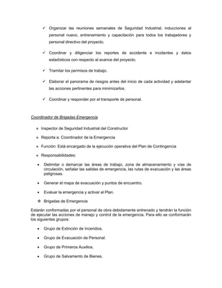 Organizar las reuniones semanales de Seguridad Industrial, inducciones al
           personal nuevo, entrenamiento y capacitación para todos los trabajadores y
           personal directivo del proyecto.

           Coordinar y diligenciar los reportes de accidente e incidentes y datos
           estadísticos con respecto al avance del proyecto.

           Tramitar los permisos de trabajo.

           Elaborar el panorama de riesgos antes del inicio de cada actividad y adelantar
           las acciones pertinentes para minimizarlos.

           Coordinar y responder por el transporte de personal.



Coordinador de Brigadas Emergencia

       Inspector de Seguridad Industrial del Constructor

       Reporta a: Coordinador de la Emergencia

       Función: Está encargado de la ejecución operativa del Plan de Contingencia

       Responsabilidades:

   •    Delimitar o demarcar las áreas de trabajo, zona de almacenamiento y vías de
        circulación, señalar las salidas de emergencia, las rutas de evacuación y las áreas
        peligrosas.

   •    Generar el mapa de evacuación y puntos de encuentro.

   •    Evaluar la emergencia y activar el Plan.

        Brigadas de Emergencia

Estarán conformadas por el personal de obra debidamente entrenado y tendrán la función
de ejecutar las acciones de manejo y control de la emergencia. Para ello se conformarán
los siguientes grupos:

   •    Grupo de Extinción de Incendios.

   •    Grupo de Evacuación de Personal.

   •    Grupo de Primeros Auxilios.

   •    Grupo de Salvamento de Bienes.
 