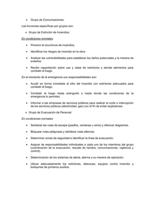•    Grupo de Comunicaciones.

Las funciones específicas por grupos son:

       Grupo de Extinción de Incendios:

En condiciones normales:

   •    Prevenir la ocurrencia de incendios.

   •    Identificar los riesgos de incendio en la obra.

   •    Analizar las vulnerabilidades para establecer los daños potenciales y la manera de
        evitarlos.

   •    Recibir capacitación sobre uso y clase de extintores y demás elementos para
        combatir el fuego.

En el momento de la emergencia sus responsabilidades son:

   •    Acudir en forma inmediata al sitio del incendio con extintores adecuados para
        combatir el fuego.

   •    Combatir el fuego hasta extinguirlo o hasta donde las condiciones de la
        emergencia lo permitan.

   •    Informar a las empresas de servicios públicos para realizar el corte o interrupción
        de los servicios públicos (electricidad, gas) con el fin de evitar explosiones.

       Grupo de Evacuación de Personal:

En condiciones normales:

   •    Señalizar las rutas de escape (pasillos, ventanas u otros) y efectuar diagramas.

   •    Bloquear rutas peligrosas y señalizar rutas alternas.

   •    Determinar zonas de seguridad e identificar la línea de evacuación.

   •    Asignar de responsabilidades individuales a cada uno de los miembros del grupo
        (coordinación de la evacuación, rescate de heridos, comunicaciones, vigilancia y
        control).

   •    Determinación de los sistemas de alerta, alarma y su manera de operación.

   •    Ubicar adecuadamente los extintores, altavoces, equipos contra incendio y
        botiquines de primeros auxilios.
 
