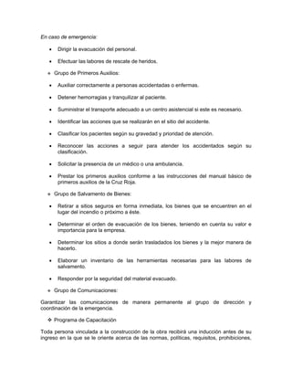 En caso de emergencia:

   •    Dirigir la evacuación del personal.

   •    Efectuar las labores de rescate de heridos.

       Grupo de Primeros Auxilios:

   •    Auxiliar correctamente a personas accidentadas o enfermas.

   •    Detener hemorragias y tranquilizar al paciente.

   •    Suministrar el transporte adecuado a un centro asistencial si este es necesario.

   •    Identificar las acciones que se realizarán en el sitio del accidente.

   •    Clasificar los pacientes según su gravedad y prioridad de atención.

   •    Reconocer las acciones a seguir para atender los accidentados según su
        clasificación.

   •    Solicitar la presencia de un médico o una ambulancia.

   •    Prestar los primeros auxilios conforme a las instrucciones del manual básico de
        primeros auxilios de la Cruz Roja.

       Grupo de Salvamento de Bienes:

   •    Retirar a sitios seguros en forma inmediata, los bienes que se encuentren en el
        lugar del incendio o próximo a éste.

   •    Determinar el orden de evacuación de los bienes, teniendo en cuenta su valor e
        importancia para la empresa.

   •    Determinar los sitios a donde serán trasladados los bienes y la mejor manera de
        hacerlo.

   •    Elaborar un inventario de las herramientas necesarias para las labores de
        salvamento.

   •    Responder por la seguridad del material evacuado.

       Grupo de Comunicaciones:

Garantizar las comunicaciones de manera permanente al grupo de dirección y
coordinación de la emergencia.

       Programa de Capacitación

Toda persona vinculada a la construcción de la obra recibirá una inducción antes de su
ingreso en la que se le oriente acerca de las normas, políticas, requisitos, prohibiciones,
 