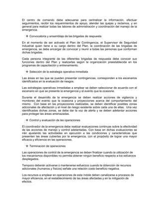 El centro de comando debe adecuarse para centralizar la información, efectuar
seguimientos, recibir los requerimientos de apoyo, atender las quejas y reclamos, y en
general para realizar todas las labores de administración y coordinación del manejo de la
emergencia.

     Convocatoria y ensamblaje de las brigadas de respuesta

En el momento de ser activado el Plan de Contingencia, el Supervisor de Seguridad
Industrial quien tiene a su cargo dentro del Plan, la coordinación de las brigadas de
emergencia, se debe encargar de convocar y reunir a todas las personas que conforman
dichas brigadas.

Cada persona integrante de las diferentes brigadas de respuesta debe conocer sus
funciones dentro del Plan y realizarlas según la organización preestablecida en los
programas de capacitación y entrenamiento.

     Selección de la estrategia operativa inmediata

Las áreas en las que se pueden presentar contingencias, corresponden a los escenarios
identificados en la evaluación de riesgos.

Las estrategias operativas inmediatas a emplear se deben seleccionar de acuerdo con el
escenario en que se presente la emergencia y el evento que la ocasione.

Durante el desarrollo de la emergencia se deben realizar acciones de vigilancia y
monitoreo del evento que la ocasiona y proyecciones acerca del comportamiento del
mismo. Con base en las proyecciones realizadas, se deben identificar posibles zonas
adicionales de afectación y el nivel de riesgo existente sobre cada una de ellas. Una vez
identificadas dichas zonas, se debe dar la voz de alerta y se deben adelantar acciones
para proteger las áreas amenazadas.

     Control y evaluación de las operaciones

El coordinador de la emergencia debe realizar evaluaciones continuas sobre la efectividad
de las acciones de manejo y control adelantadas. Con base en dichas evaluaciones se
irán ajustando las actividades en ejecución a las condiciones y características que
presenten las áreas cubiertas por la emergencia, con el propósito de lograr una mayor
eficacia y eficiencia en las operaciones.

     Terminación de operaciones

Las operaciones de control de la emergencia se deben finalizar cuando la utilización de
los mecanismos disponibles no permita obtener ningún beneficio respecto a los esfuerzos
desplegados.

Tampoco deberán activarse o mantenerse esfuerzos cuando la obtención de recursos
adicionales (humanos y físicos) señale una relación costo beneficio negativa.

Los recursos a emplear en operaciones de esta índole deben canalizarse a procesos de
mayor eficiencia, en el restablecimiento de las áreas afectadas y en la mitigación de
efectos.
 