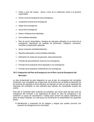 •    Fecha y hora del suceso,     fecha y hora de la notificación inicial a la persona
        responsable

   •    Fecha y hora de finalización de la emergencia

   •    Localización exacta de la emergencia

   •    Origen de la emergencia

   •    Causa de la emergencia

   •    Áreas e infraestructura afectadas

   •    Comunidades afectadas

   •    Plan de acción desarrollado y tiempos de respuesta utilizados en el control de la
        emergencia, descripción de medidas de prevención, mitigación, corrección,
        monitoreo y restauración aplicadas

   •    Apoyo necesario (solicitado/obtenido).

   •    Reportes efectuados a otras entidades distritales.

   •    Estimación de costos de recuperación, descontaminación.

   •    Formato de documentación inicial de una contingencia.

   •    Formato de la evaluación de la respuesta a una contingencia.

   •    Formato de la evaluación ambiental de una contingencia.

10.3.7 Integración del Plan de Emergencia con el Plan Local de Emergencia del
        Municipio

La idea fundamental de esta integración es que el plan de emergencia del contratista
constructor, sea compatible con el plan local, de tal forma que se facilite el desarrollo de
las acciones de repuesta en forma efectiva; por ejemplo en caso en que la capacidad de
respuesta del contratista no sea suficiente para atender las necesidades propias del
evento.

Para ello el contratista debe contactar las entidades que hacen parte del plan local de
emergencia del municipio o los organismos de apoyo en caso de emergencia y así
conformar un grupo de coordinación o trabajo para conocer los planes existentes por
parte de estas entidades; con este grupo de coordinación se desarrollarán los siguientes
pasos:

       Identificación y evaluación de los peligros y riesgos que pueden provocar una
       situación de emergencia en la comunidad.
 