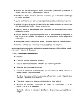 Revisión del plan de emergencia de los participantes (autoridades y entidades de
       apoyo), para adecuarlo a la respuesta coordinada.

       Identificación de las tareas de respuesta necesarias que no han sido cubiertas por
       los planes existentes.

       Ajustar las funciones con los recursos disponibles de cada uno de los participantes.

       Realizar los cambios necesarios para mejorar los planes existentes, e integrarlos al
       plan global de la comunidad y buscar un consenso.

       Poner por escrito el plan integrado de la comunidad y buscar la aprobación de las
       autoridades locales.

       Informar a todos los grupos participantes sobre el plan integrado y asegurarse de
       que todos los encargados de responder a una emergencia estén debidamente
       entrenados.

       Definir procedimientos para probar, revisar y actualizar el plan de manera periódica.

       Informar y entrenar a la comunidad en la utilización del plan integrado.

A continuación se presentan las funciones de cada participante en el Comité local para la
prevención y atención de desastres:

10.3.7.1 Comité local de emergencia

       Funciones

   •    Presidir la atención general del desastre.

   •    Efectuar la convocatoria de las entidades que sean indispensables

   •    Organizar las respectivas comisiones

   •    Señalar las entidades, establecimientos y funcionarios que deben participar en
        labores de atención y rehabilitación

   •    Coordinar el envío de suministros, entidades y funcionarios para la mitigación de la
        catástrofe y dinamizar la rehabilitación

   •    Velar por la instalación o restablecimiento de los servicios públicos

   •    Designar las entidades encargadas de censos de damnificados y de las
        evaluaciones técnicas necesarias

   •    Unificar los criterios de manejo en identificación de amenazas, vulnerabilidades y
        riesgos
 