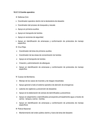 10.3.7.2 Comite operativo

       Defensa Civil.

  • Coordinador operativo dentro de la declaratoria de desastre

  • Coordinador del proceso de búsqueda y rescate

  • Apoyo en primeros auxilios

  • Apoyo en transporte de heridos

  • Apoyo en acciones de seguridad

  • Apoyo en identificación de amenazas y conformación de protocolos de manejo
    específico

       Cruz Roja.

   •    Coordinador del área de primeros auxilios

   •    Coordinador de las áreas de concentración de heridos

   •    Apoyo en el transporte de heridos

   •    Creación y administración de albergues

   •    Apoyo en identificación de amenazas y conformación de protocolos de manejo
        específico



       Cuerpo de Bomberos.

   •    Manejo de los casos de incendio y de riesgos industriales

   •    Apoyo general a todo el sistema operativo de atención de emergencia

   •    Labores de vigilancia y prevención de desastres

   •    Apoyo en la elaboración de censos de damnificados y preventivos

   •    Apoyo en alojamiento a damnificados proveyendo principalmente agua a través de
        carros - tanque y carros - bomba.

   •    Apoyo en identificación de amenazas y conformación de protocolos de manejo
        específicos

       Policía Nacional.

   •    Mantenimiento del orden público dentro y fuera del área del desastre
 