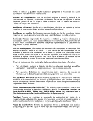 tierras de rellenos y pueden resultar sustancias peligrosas al mezclarse con aguas
superficiales y/o subterráneas o con el suelo.

Medidas de compensación: Son las acciones dirigidas a resarcir y retribuir a las
comunidades, las regiones, localidades y al entorno natural por los impactos o efectos
negativos generados por un proyecto, obra o actividad, que no puedan ser evitados,
corregidos, mitigados o sustituidos.

Medidas de mitigación: Son las acciones dirigidas a minimizar los impactos y efectos
negativos de un proyecto, obra o actividad sobre el medio ambiente.

Medidas de prevención: Son las acciones encaminadas a evitar los impactos y efectos
negativos que pueda generar un proyecto, obra o actividad sobre el medio ambiente.

Monitoreo: Proceso programado de muestreo o medición y registro subsecuente o
señalización o ambos, de varias características del medio ambiente, frecuentemente con
el fin de hacer una estimación conforme a objetivos especificados en el Documento de
Seguimiento y Control Ambiental.

Plan de contingencia: Documento que establece las estrategias de respuesta para
atender un evento, riesgo o accidente. El plan define las responsabilidades de las
entidades y personas que intervienen en la operación, provee una información básica
sobre posibles áreas afectadas y los recursos naturales susceptibles de afectación
ambiental y sugiere cursos de acción para hacer frente al evento, de manera que se
permita racionalizar el empleo de personas, equipos e insumos disponibles.

El plan de contingencia debe contemplar el plan estratégico, operativo e informativo.

•   Plan estratégico: contiene la filosofía, los objetivos, alcances, cobertura geográfica,
    organización y asignación de responsabilidades y los niveles de respuesta

•   Plan operativo: Establece los requerimientos sobre sistemas de manejo de
    información, a fin de que los planes estratégico y operativo sean suficientes.

Plan de Manejo Ambiental: Es el documento que producto de una evaluación ambiental
establece de manera detallada, las acciones que implementaran para prevenir, corregir o
mitigar los impactos y efectos ambientales negativos que se causen por el desarrollo de
un proyecto, obra o actividad.

Planes de Ordenamiento Territorial (POT): En el contexto del presente documento esta
denominación se refiere al documento del decreto No 078 Por el cual se compilan los
Acuerdos 034 de 2000, 018 de 2002, 046 de 2003 y 046 de 2007 que conforman el
Plan de Ordenamiento Territorial del Municipio de Bucaramanga”

Reciclaje: Proceso de minimizar la generación de desperdicio por medio de la
recuperación de productos útiles que de otra manera se convertiría en desechos como el
cartón, las latas de aluminio, las bolsas de cemento, plásticos y las botellas de vidrio.

Redes de alcantarillado: Sistema de colectores, tubería y conductos para evacuar
cualquier agua de desecho (agua de lluvia, agua de desecho doméstico y otros drenajes)
 