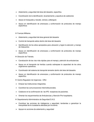 •    Aislamiento y seguridad del área del desastre, específica.

•    Coordinación de la identificación, levantamiento y sepultura de cadáveres

•    Apoyo en búsqueda y rescate, censos y albergues

•    Apoyo en identificación de amenazas y conformación de protocolos de manejo
     específicos



    Fuerzas Militares.

•    Aislamiento y seguridad del área general del desastre

•    Control de transporte aéreo dentro del área del desastre

•    Identificación de los sitios apropiados para ubicación y lograr la atención y manejo
     de helipuertos

•    Apoyo en identificación de amenazas y conformación de protocolos de manejo
     específicos

    Dirección de Tránsito.

•    Canalización de las vías más rápidas para el manejo y atención de ambulancias

•    Apoyo en el transporte de heridos cuando sobrepase la capacidad de los otros
     organismos operativos.

•    Coordinador del sistema de transporte terrestre dentro del área del desastre

•    Apoyo en identificación de amenazas y conformación de protocolos de manejo
     específico

    Centro Regulador de Urgencias - CRU

•    Enlazar las Instituciones integrantes.

•    Coordinar las comunicaciones Interinstitucionales.

•    Colaborar en la confirmación de las IPS receptoras de pacientes.

•    Orientar los requerimientos de Ambulancias y Atención Pre hospitalaria.

    Departamento Administrativo de Seguridad D.A.S.

•    Coordinar las acciones de inteligencia y seguridad, tendientes a garantizar la
     tranquilidad de la ciudadanía afectada por el evento.

•    Apoyar en acciones de aislamiento y seguridad
 