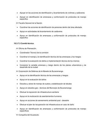 •    Apoyar en las acciones de identificación y levantamiento de víctimas y cadáveres.

   •    Apoyar en identificación de amenazas y conformación de protocolos de manejo
        específico

       Fiscalía General de la Nación

   •    Coordinar las acciones de identificación de personas dentro del área afectada.

   •    Apoyo en actividades de levantamiento de cadáveres

   •    Apoyo en identificación de amenazas y conformación de protocolos de manejo
        específico


10.3.7.3 Comité técnico

       Oficina de Planeación.

   •    Coordinador Técnico de la comisión

   •    Coordinar el manejo y la identificación técnica de las amenazas y los riesgos

   •    Coordinar la evaluación de daños e implementación técnica de los mismos

   •    Incorporar la variable amenaza y riesgo dentro de los planes urbanísticos y de
        desarrollo de la ciudad

       Corporación de Defensa de la Meseta de Bucaramanga.

   •    Apoyo en la identificación técnica de las amenazas y riesgos

   •    Apoyo en la evaluación de daños

   •    Estudios y obras de manejo de suelos y estabilización de taludes

   •    Apoyo en estudios geo - técnicos del Municipio de Bucaramanga

   •    Efectuar la reposición de infraestructura sanitaria

   •    Apoyo en la reubicación de asentamientos humanos

   •    Apoyo en acciones de saneamiento ambiental post - desastre

   •    Efectuar el plan de recuperación de infraestructura en caso de daño

   •    Apoyo en identificación de amenazas y conformación de protocolos de manejo
        específicos

       Compañía del Acueducto.
 