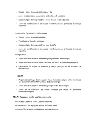 •    Estudio y obras de manejo de líneas de vida

   •    Apoyo en acciones de saneamiento ambiental post - desastre

   •    Efectuar el plan de recuperación de líneas de vida en caso de daño

   •    Apoyo en identificación de amenazas y conformación de protocolos de manejo
        específico



       Compañía Electrificadora de Santander.

   •    Estudio y obras de manejo eléctrico

   •    Tendido inicial de redes eléctricas

   •    Efectuar el plan de recuperación en caso de daño

   •    Apoyo en identificación de amenazas y conformación de protocolos de manejo
        específico

       Ingeominas.

   •    Apoyo en la evaluación de amenazas y riesgos dentro del municipio

   •    Apoyo en la evaluación de daños causados por efecto de problemas geológicos

   •    Preparación de mapas de amenaza y riesgo geológico en el municipio de
        Bucaramanga



       IDEAM.

   •    Preparación del mapa de amenazas y riesgo hidrometeorológico en los municipios
        que conforman el Área Metropolitana de Bucaramanga

   •    Apoyo en la evaluación de amenazas y riesgo dentro del municipio

   •    Apoyo en la evaluación de daños causados por efecto de problemas
        hidrometeorológicos


10.3.7.4 Apoyos de comité local de emergencia

       Scout de Colombia: Apoyo General al sistema

       Aeronáutica Civil: Apoyo en labores de control aéreo

       Policía Cívica: Apoyo en labores de control y vigilancia
 