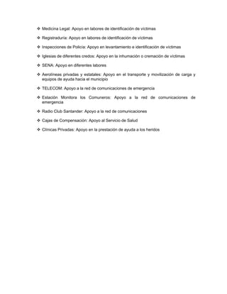 Medicina Legal: Apoyo en labores de identificación de víctimas

Registraduría: Apoyo en labores de identificación de víctimas

Inspecciones de Policía: Apoyo en levantamiento e identificación de víctimas

Iglesias de diferentes credos: Apoyo en la inhumación o cremación de víctimas

SENA: Apoyo en diferentes labores

Aerolíneas privadas y estatales: Apoyo en el transporte y movilización de carga y
equipos de ayuda hacia el municipio

TELECOM: Apoyo a la red de comunicaciones de emergencia

Estación Monitora los Comuneros: Apoyo a la red de comunicaciones de
emergencia

Radio Club Santander: Apoyo a la red de comunicaciones

Cajas de Compensación: Apoyo al Servicio de Salud

Clínicas Privadas: Apoyo en la prestación de ayuda a los heridos
 