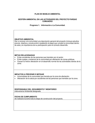 PLAN DE MANEJO AMBIENTAL


    GESTIÓN AMBIENTAL EN LAS ACTIVIDADES DEL PROYECTO PARQUE
                           COMUNERO

                    Programa 1. Información a La Comunidad.




OBJETIVO AMBIENTAL
Dar a conocer a la comunidad una descripción general del proyecto (incluye estudios
previos, diseños y construcción) resaltando el papel que cumple la comunidad dentro
de este y la importancia de su participación para el correcto desarrollo.




METAS RELACIONADAS
• Evitar accidentes de las personas que transitan por el sector.
• Evitar quejas y reclamos de la comunidad por afectación de zonas públicas.
• Causar la menor afectación en el desarrollo normal de las actividades diarias de la
  zona.




IMPACTOS A PREVENIR O MITIGAR
• Incomodidad de la comunidad que transita por la zona de afectación.
• Afectación de la salud por accidentes de las personas que transitan por la zona.




RESPONSABLE DEL SEGUIMIENTO Y MONITOREO
Interventoría Ambiental designada.


FECHA DE CUMPLIMIENTO
Se realizará durante toda la etapa de construcción del proyecto.
 
