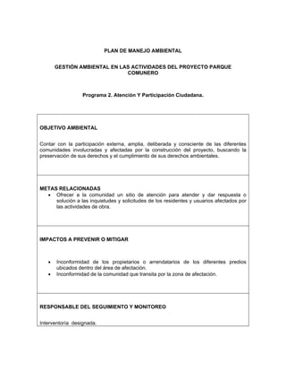 PLAN DE MANEJO AMBIENTAL


       GESTIÓN AMBIENTAL EN LAS ACTIVIDADES DEL PROYECTO PARQUE
                              COMUNERO



                  Programa 2. Atención Y Participación Ciudadana.




OBJETIVO AMBIENTAL


Contar con la participación externa, amplia, deliberada y consciente de las diferentes
comunidades involucradas y afectadas por la construcción del proyecto, buscando la
preservación de sus derechos y el cumplimiento de sus derechos ambientales.




METAS RELACIONADAS
  • Ofrecer a la comunidad un sitio de atención para atender y dar respuesta o
     solución a las inquietudes y solicitudes de los residentes y usuarios afectados por
     las actividades de obra.




IMPACTOS A PREVENIR O MITIGAR



   •   Inconformidad de los propietarios o arrendatarios de los diferentes predios
       ubicados dentro del área de afectación.
   •   Inconformidad de la comunidad que transita por la zona de afectación.




RESPONSABLE DEL SEGUIMIENTO Y MONITOREO


Interventoría designada.
 