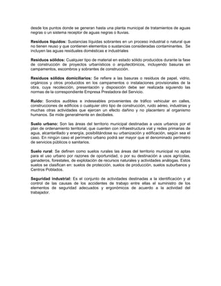 desde los puntos donde se generan hasta una planta municipal de tratamientos de aguas
negras o un sistema receptor de aguas negras o lluvias.

Residuos líquidos: Sustancias líquidas sobrantes en un proceso industrial o natural que
no tienen reuso y que contienen elementos o sustancias consideradas contaminantes. Se
incluyen las aguas residuales domésticas e industriales

Residuos sólidos: Cualquier tipo de material en estado sólido producidos durante la fase
de construcción de proyectos urbanísticos o arquitectónicos, incluyendo basuras en
campamentos, escombros y sobrantes de construcción.

Residuos sólidos domiciliarios: Se refiere a las basuras o residuos de papel, vidrio,
orgánicos y otros producidos en los campamentos o instalaciones provisionales de la
obra, cuya recolección, presentación y disposición debe ser realizada siguiendo las
normas de la correspondiente Empresa Prestadora del Servicio.

Ruido: Sonidos audibles e indeseables provenientes de tráfico vehicular en calles,
construcciones de edificios o cualquier otro tipo de construcción, ruido aéreo, industrias y
muchas otras actividades que ejercen un efecto dañino y no placentero al organismo
humanos. Se mide generalmente en decibeles.

Suelo urbano: Son las áreas del territorio municipal destinadas a usos urbanos por el
plan de ordenamiento territorial, que cuenten con infraestructura vial y redes primarias de
agua, alcantarillado y energía, posibilitándose su urbanización y edificación, según sea el
caso. En ningún caso el perímetro urbano podrá ser mayor que el denominado perímetro
de servicios públicos o sanitarios.

Suelo rural: Se definen como suelos rurales las áreas del territorio municipal no aptas
para el uso urbano por razones de oportunidad, o por su destinación a usos agrícolas,
ganaderos, forestales, de explotación de recursos naturales y actividades análogas. Estos
suelos se clasifican en: suelos de protección, suelos de producción, suelos suburbanos y
Centros Poblados.

Seguridad industrial: Es el conjunto de actividades destinadas a la identificación y al
control de las causas de los accidentes de trabajo entre ellas el suministro de los
elementos de seguridad adecuados y ergonómicos de acuerdo a la actividad del
trabajador.
 