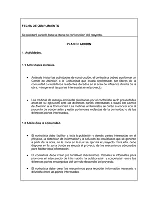 FECHA DE CUMPLIMIENTO


Se realizará durante toda la etapa de construcción del proyecto.


                                   PLAN DE ACCION


1. Actividades.



1.1 Actividades iníciales.



   •   Antes de iniciar las actividades de construcción, el contratista deberá conformar un
       Comité de Atención a la Comunidad que estará conformado por líderes de la
       comunidad o ciudadanos residentes ubicados en el área de influencia directa de la
       obra; y en general las partes interesadas en el proyecto.



   •   Las medidas de manejo ambiental planteadas por el contratista serán presentadas
       antes de su ejecución ante las diferentes partes interesadas a través del Comité
       de Atención a la Comunidad. Las medidas ambientales se darán a conocer con el
       propósito de concertarlas y evitar posteriores molestias de la comunidad o de las
       diferentes partes interesadas.


1.2 Atención a la comunidad.



   •   El contratista debe facilitar a toda la población y demás partes interesadas en el
       proyecto, la obtención de información y la solución de inquietudes que se generen
       a partir de la obra, en la zona en la cual se ejecuta el proyecto. Para ello, debe
       disponer en la zona donde se ejecuta el proyecto de los mecanismos adecuados
       para facilitar esta información.

   •   El contratista debe crear y/o fortalecer mecanismos formales e informales para
       promover el intercambio de información, la colaboración y cooperación entre las
       diferentes partes encargadas del correcto desarrollo del proyecto.

   •   El contratista debe crear los mecanismos para recopilar información necesaria y
       difundirla entre las partes interesadas.
 