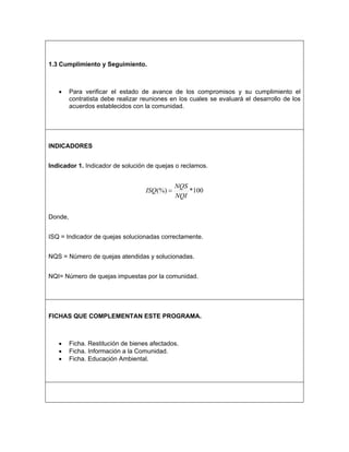 1.3 Cumplimiento y Seguimiento.



   •     Para verificar el estado de avance de los compromisos y su cumplimiento el
         contratista debe realizar reuniones en los cuales se evaluará el desarrollo de los
         acuerdos establecidos con la comunidad.




INDICADORES


Indicador 1. Indicador de solución de quejas o reclamos.


                                               NQS
                                    ISQ(%) =       *100
                                               NQI


Donde,


ISQ = Indicador de quejas solucionadas correctamente.


NQS = Número de quejas atendidas y solucionadas.


NQI= Número de quejas impuestas por la comunidad.




FICHAS QUE COMPLEMENTAN ESTE PROGRAMA.



   •     Ficha. Restitución de bienes afectados.
   •     Ficha. Información a la Comunidad.
   •     Ficha. Educación Ambiental.
 