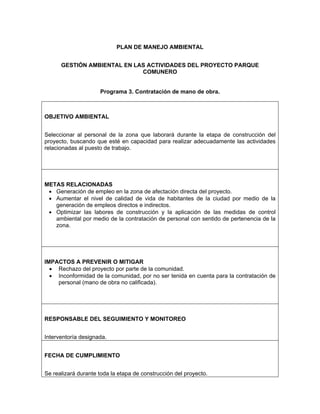 PLAN DE MANEJO AMBIENTAL


      GESTIÓN AMBIENTAL EN LAS ACTIVIDADES DEL PROYECTO PARQUE
                             COMUNERO


                     Programa 3. Contratación de mano de obra.



OBJETIVO AMBIENTAL


Seleccionar al personal de la zona que laborará durante la etapa de construcción del
proyecto, buscando que esté en capacidad para realizar adecuadamente las actividades
relacionadas al puesto de trabajo.




METAS RELACIONADAS
 • Generación de empleo en la zona de afectación directa del proyecto.
 • Aumentar el nivel de calidad de vida de habitantes de la ciudad por medio de la
   generación de empleos directos e indirectos.
 • Optimizar las labores de construcción y la aplicación de las medidas de control
   ambiental por medio de la contratación de personal con sentido de pertenencia de la
   zona.




IMPACTOS A PREVENIR O MITIGAR
  • Rechazo del proyecto por parte de la comunidad.
  • Inconformidad de la comunidad, por no ser tenida en cuenta para la contratación de
    personal (mano de obra no calificada).




RESPONSABLE DEL SEGUIMIENTO Y MONITOREO


Interventoría designada.


FECHA DE CUMPLIMIENTO


Se realizará durante toda la etapa de construcción del proyecto.
 