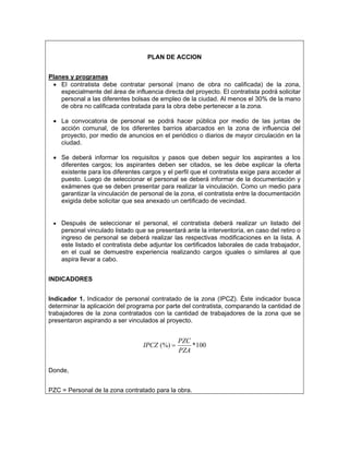 PLAN DE ACCION


Planes y programas
 • El contratista debe contratar personal (mano de obra no calificada) de la zona,
    especialmente del área de influencia directa del proyecto. El contratista podrá solicitar
    personal a las diferentes bolsas de empleo de la ciudad. Al menos el 30% de la mano
    de obra no calificada contratada para la obra debe pertenecer a la zona.

 • La convocatoria de personal se podrá hacer pública por medio de las juntas de
   acción comunal, de los diferentes barrios abarcados en la zona de influencia del
   proyecto, por medio de anuncios en el periódico o diarios de mayor circulación en la
   ciudad.

 • Se deberá informar los requisitos y pasos que deben seguir los aspirantes a los
   diferentes cargos; los aspirantes deben ser citados, se les debe explicar la oferta
   existente para los diferentes cargos y el perfil que el contratista exige para acceder al
   puesto. Luego de seleccionar el personal se deberá informar de la documentación y
   exámenes que se deben presentar para realizar la vinculación. Como un medio para
   garantizar la vinculación de personal de la zona, el contratista entre la documentación
   exigida debe solicitar que sea anexado un certificado de vecindad.


 • Después de seleccionar el personal, el contratista deberá realizar un listado del
    personal vinculado listado que se presentará ante la interventoría, en caso del retiro o
    ingreso de personal se deberá realizar las respectivas modificaciones en la lista. A
    este listado el contratista debe adjuntar los certificados laborales de cada trabajador,
    en el cual se demuestre experiencia realizando cargos iguales o similares al que
    aspira llevar a cabo.


INDICADORES


Indicador 1. Indicador de personal contratado de la zona (IPCZ). Éste indicador busca
determinar la aplicación del programa por parte del contratista, comparando la cantidad de
trabajadores de la zona contratados con la cantidad de trabajadores de la zona que se
presentaron aspirando a ser vinculados al proyecto.


                                               PZC
                                  IPCZ (%) =       *100
                                               PZA

Donde,


PZC = Personal de la zona contratado para la obra.
 