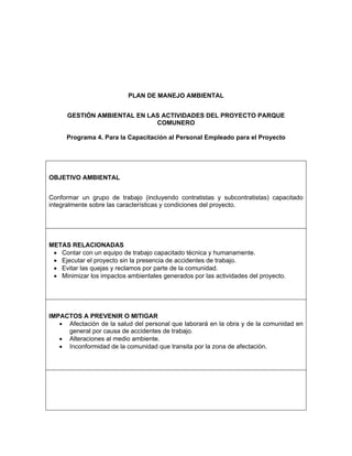 PLAN DE MANEJO AMBIENTAL


      GESTIÓN AMBIENTAL EN LAS ACTIVIDADES DEL PROYECTO PARQUE
                             COMUNERO

      Programa 4. Para la Capacitación al Personal Empleado para el Proyecto




OBJETIVO AMBIENTAL


Conformar un grupo de trabajo (incluyendo contratistas y subcontratistas) capacitado
integralmente sobre las características y condiciones del proyecto.




METAS RELACIONADAS
 • Contar con un equipo de trabajo capacitado técnica y humanamente.
 • Ejecutar el proyecto sin la presencia de accidentes de trabajo.
 • Evitar las quejas y reclamos por parte de la comunidad.
 • Minimizar los impactos ambientales generados por las actividades del proyecto.




IMPACTOS A PREVENIR O MITIGAR
   • Afectación de la salud del personal que laborará en la obra y de la comunidad en
     general por causa de accidentes de trabajo.
   • Alteraciones al medio ambiente.
   • Inconformidad de la comunidad que transita por la zona de afectación.
 