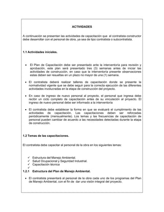 ACTIVIDADES


A continuación se presentan las actividades de capacitación que el contratista constructor
debe desarrollar con el personal de obra, ya sea de tipo contratista o subcontratista.



1.1 Actividades iníciales.



 •      El Plan de Capacitación debe ser presentado ante la interventoría para revisión y
        aprobación, este plan será presentado tres (3) semanas antes de iniciar las
        actividades de construcción, en caso que la interventoría presente observaciones
        estas deben ser resueltas en un plazo no mayor de una (1) semana.

 • El contratista deberá realizar talleres de capacitación donde se presente la
   normatividad vigente que se debe seguir para la correcta ejecución de las diferentes
   actividades involucradas en la etapa de construcción del proyecto.

 • En caso de ingreso de nuevo personal al proyecto, el personal que ingresa debe
   recibir un ciclo completo de capacitación antes de su vinculación al proyecto. El
   ingreso de nuevo personal debe ser informado a la interventoría

 • El contratista debe establecer la forma en que se evaluará el cumplimiento de las
   actividades de capacitación. Las capacitaciones deben ser reforzadas
   periódicamente (mensualmente). Los temas y las frecuencias de capacitación de
   personal pueden cambiar de acuerdo a las necesidades detectadas durante la etapa
   de construcción.



1.2 Temas de las capacitaciones.


El contratista debe capacitar al personal de la obra en los siguientes temas:



         Estructura del Manejo Ambiental.
         Salud Ocupacional y Seguridad Industrial.
         Capacitación técnica

1.2.1    Estructura del Plan de Manejo Ambiental.

 • El contratista presentará al personal de la obra cada uno de los programas del Plan
   de Manejo Ambiental, con el fin de dar una visión integral del proyecto.
 