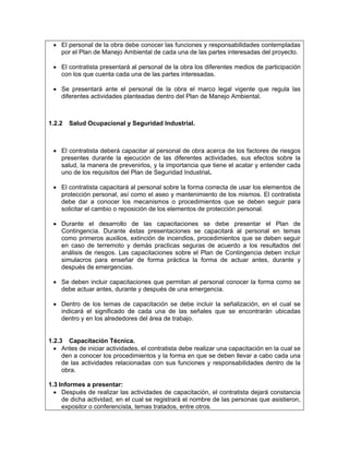• El personal de la obra debe conocer las funciones y responsabilidades contempladas
   por el Plan de Manejo Ambiental de cada una de las partes interesadas del proyecto.

 • El contratista presentará al personal de la obra los diferentes medios de participación
   con los que cuenta cada una de las partes interesadas.

 • Se presentará ante el personal de la obra el marco legal vigente que regula las
   diferentes actividades planteadas dentro del Plan de Manejo Ambiental.



1.2.2   Salud Ocupacional y Seguridad Industrial.



 • El contratista deberá capacitar al personal de obra acerca de los factores de riesgos
   presentes durante la ejecución de las diferentes actividades, sus efectos sobre la
   salud, la manera de prevenirlos, y la importancia que tiene el acatar y entender cada
   uno de los requisitos del Plan de Seguridad Industrial.

 • El contratista capacitará al personal sobre la forma correcta de usar los elementos de
   protección personal, así como el aseo y mantenimiento de los mismos. El contratista
   debe dar a conocer los mecanismos o procedimientos que se deben seguir para
   solicitar el cambio o reposición de los elementos de protección personal.

 • Durante el desarrollo de las capacitaciones se debe presentar el Plan de
   Contingencia. Durante éstas presentaciones se capacitará al personal en temas
   como primeros auxilios, extinción de incendios, procedimientos que se deben seguir
   en caso de terremoto y demás practicas seguras de acuerdo a los resultados del
   análisis de riesgos. Las capacitaciones sobre el Plan de Contingencia deben incluir
   simulacros para enseñar de forma práctica la forma de actuar antes, durante y
   después de emergencias.

 • Se deben incluir capacitaciones que permitan al personal conocer la forma como se
   debe actuar antes, durante y después de una emergencia.

 • Dentro de los temas de capacitación se debe incluir la señalización, en el cual se
   indicará el significado de cada una de las señales que se encontrarán ubicadas
   dentro y en los alrededores del área de trabajo.


1.2.3 Capacitación Técnica.
  • Antes de iniciar actividades, el contratista debe realizar una capacitación en la cual se
     den a conocer los procedimientos y la forma en que se deben llevar a cabo cada una
     de las actividades relacionadas con sus funciones y responsabilidades dentro de la
     obra.

1.3 Informes a presentar:
  • Después de realizar las actividades de capacitación, el contratista dejará constancia
     de dicha actividad, en el cual se registrará el nombre de las personas que asistieron,
     expositor o conferencista, temas tratados, entre otros.
 