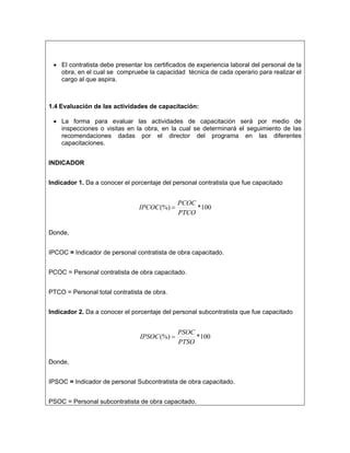 • El contratista debe presentar los certificados de experiencia laboral del personal de la
   obra, en el cual se compruebe la capacidad técnica de cada operario para realizar el
   cargo al que aspira.



1.4 Evaluación de las actividades de capacitación:

 • La forma para evaluar las actividades de capacitación será por medio de
   inspecciones o visitas en la obra, en la cual se determinará el seguimiento de las
   recomendaciones dadas por el director del programa en las diferentes
   capacitaciones.


INDICADOR


Indicador 1. Da a conocer el porcentaje del personal contratista que fue capacitado


                                              PCOC
                                IPCOC (%) =        *100
                                              PTCO

Donde,


IPCOC = Indicador de personal contratista de obra capacitado.


PCOC = Personal contratista de obra capacitado.


PTCO = Personal total contratista de obra.


Indicador 2. Da a conocer el porcentaje del personal subcontratista que fue capacitado


                                              PSOC
                                IPSOC (%) =        *100
                                              PTSO

Donde,


IPSOC = Indicador de personal Subcontratista de obra capacitado.


PSOC = Personal subcontratista de obra capacitado.
 