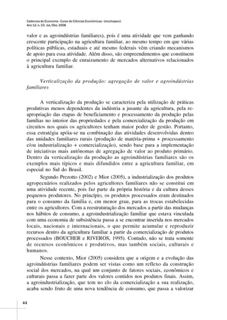 Cadernos de Economia - Curso de Ciências Econômicas - Unochapecó
 Ano 12, n. 23, Jul./Dez. 2008


 valor e as agroindústrias familiares), pois é uma atividade que vem ganhando
 crescente participação na agricultura familiar, ao mesmo tempo em que várias
 políticas públicas, estaduais e até mesmo federais vêm criando mecanismos
 de apoio para essa atividade. Além disso, são empreendimentos que constituem
 o principal exemplo de enraizamento de mercados alternativos relacionados
 à agricultura familiar.

       Verticalização da produção: agregação de valor e agroindústrias
 familiares

        A verticalização da produção se caracteriza pela utilização de práticas
 produtivas menos dependentes da indústria a jusante da agricultura, pela re-
 apropriação das etapas de beneficiamento e processamento da produção pelas
 famílias no interior das propriedades e pela comercialização da produção em
 circuitos nos quais os agricultores tenham maior poder de gestão. Portanto,
 essa estratégia apóia-se na combinação das atividades desenvolvidas dentro
 das unidades familiares rurais (produção de matéria-prima + processamento
 e/ou industrialização + comercialização), sendo base para a implementação
 de iniciativas mais autônomas de agregação de valor ao produto primário.
 Dentro da verticalização da produção as agroindústrias familiares são os
 exemplos mais típicos e mais difundidos entre a agricultura familiar, em
 especial no Sul do Brasil.
        Segundo Prezotto (2002) e Mior (2005), a industrialização dos produtos
 agropecuários realizados pelos agricultores familiares não se constitui em
 uma atividade recente, pois faz parte da própria história e da cultura desses
 pequenos produtores. No princípio, os produtos processados eram destinados
 para o consumo da família e, em menor grau, para as trocas estabelecidas
 entre os agricultores. Com a reestruturação dos mercados a partir das mudanças
 nos hábitos de consumo, a agroindustrialização familiar que estava vinculada
 com uma economia de subsistência passa a se encontrar inserida nos mercados
 locais, nacionais e internacionais, o que permite acumular e reproduzir
 recursos dentro da agricultura familiar a partir da comercialização de produtos
 processados (BOUCHER e RIVEROS, 1995). Contudo, não se trata somente
 de recursos econômicos e produtivos, mas também sociais, culturais e
 humanos.
        Nesse contexto, Mior (2005) considera que a origem e a evolução das
 agroindústrias familiares podem ser vistas como um reflexo da construção
 social dos mercados, na qual um conjunto de fatores sociais, econômicos e
 culturais passa a fazer parte dos valores contidos nos produtos finais. Assim,
 a agroindustrialização, que tem no elo da comercialização a sua realização,
 acaba sendo fruto de uma nova tendência de consumo, que passa a valorizar

44
 