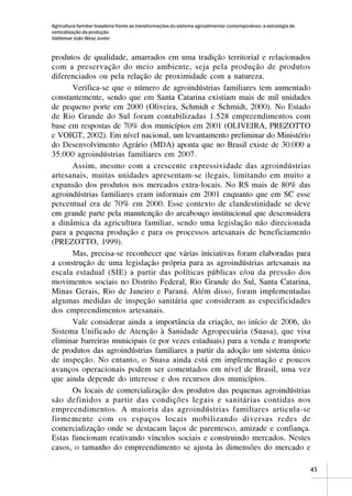 Agricultura familiar brasileira frente as transformações do sistema agroalimentar contemporâneo: a estratégia de
verticalização da produção
Valdemar João Wesz Junior


produtos de qualidade, amarrados em uma tradição territorial e relacionados
com a preservação do meio ambiente, seja pela produção de produtos
diferenciados ou pela relação de proximidade com a natureza.
      Verifica-se que o número de agroindústrias familiares tem aumentado
constantemente, sendo que em Santa Catarina existiam mais de mil unidades
de pequeno porte em 2000 (Oliveira, Schmidt e Schmidt, 2000). No Estado
de Rio Grande do Sul foram contabilizadas 1.528 empreendimentos com
base em respostas de 70% dos municípios em 2001 (OLIVEIRA, PREZOTTO
e VOIGT, 2002). Em nível nacional, um levantamento preliminar do Ministério
do Desenvolvimento Agrário (MDA) aponta que no Brasil existe de 30.000 a
35.000 agroindústrias familiares em 2007.
      Assim, mesmo com a crescente expressividade das agroindústrias
artesanais, muitas unidades apresentam-se ilegais, limitando em muito a
expansão dos produtos nos mercados extra-locais. No RS mais de 80% das
agroindústrias familiares eram informais em 2001 enquanto que em SC esse
percentual era de 70% em 2000. Esse contexto de clandestinidade se deve
em grande parte pela manutenção do arcabouço institucional que desconsidera
a dinâmica da agricultura familiar, sendo uma legislação não direcionada
para a pequena produção e para os processos artesanais de beneficiamento
(PREZOTTO, 1999).
      Mas, precisa-se reconhecer que várias iniciativas foram elaboradas para
a construção de uma legislação própria para as agroindústrias artesanais na
escala estadual (SIE) a partir das políticas públicas e/ou da pressão dos
movimentos sociais no Distrito Federal, Rio Grande do Sul, Santa Catarina,
Minas Gerais, Rio de Janeiro e Paraná. Além disso, foram implementadas
algumas medidas de inspeção sanitária que consideram as especificidades
dos empreendimentos artesanais.
      Vale considerar ainda a importância da criação, no início de 2006, do
Sistema Unificado de Atenção à Sanidade Agropecuária (Suasa), que visa
eliminar barreiras municipais (e por vezes estaduais) para a venda e transporte
de produtos das agroindústrias familiares a partir da adoção um sistema único
de inspeção. No entanto, o Suasa ainda está em implementação e poucos
avanços operacionais podem ser comentados em nível de Brasil, uma vez
que ainda depende do interesse e dos recursos dos municípios.
      Os locais de comercialização dos produtos das pequenas agroindústrias
são definidos a partir das condições legais e sanitárias contidas nos
empreendimentos. A maioria das agroindústrias familiares articula-se
firmemente com os espaços locais mobilizando diversas redes de
comercialização onde se destacam laços de parentesco, amizade e confiança.
Estas funcionam reativando vínculos sociais e construindo mercados. Nestes
casos, o tamanho do empreendimento se ajusta às dimensões do mercado e

                                                                                                                   45
 