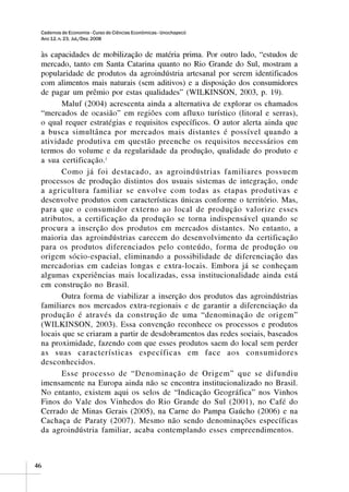 Cadernos de Economia - Curso de Ciências Econômicas - Unochapecó
 Ano 12, n. 23, Jul./Dez. 2008


 às capacidades de mobilização de matéria prima. Por outro lado, “estudos de
 mercado, tanto em Santa Catarina quanto no Rio Grande do Sul, mostram a
 popularidade de produtos da agroindústria artesanal por serem identificados
 com alimentos mais naturais (sem aditivos) e a disposição dos consumidores
 de pagar um prêmio por estas qualidades” (WILKINSON, 2003, p. 19).
       Maluf (2004) acrescenta ainda a alternativa de explorar os chamados
 “mercados de ocasião” em regiões com afluxo turístico (litoral e serras),
 o qual requer estratégias e requisitos específicos. O autor alerta ainda que
 a busca simultânea por mercados mais distantes é possível quando a
 atividade produtiva em questão preenche os requisitos necessários em
 termos do volume e da regularidade da produção, qualidade do produto e
 a sua certificação. i
       Como já foi destacado, as agroindústrias familiares possuem
 processos de produção distintos dos usuais sistemas de integração, onde
 a agricultura familiar se envolve com todas as etapas produtivas e
 desenvolve produtos com características únicas conforme o território. Mas,
 para que o consumidor externo ao local de produção valorize esses
 atributos, a certificação da produção se torna indispensável quando se
 procura a inserção dos produtos em mercados distantes. No entanto, a
 maioria das agroindústrias carecem do desenvolvimento da certificação
 para os produtos diferenciados pelo conteúdo, forma de produção ou
 origem sócio-espacial, eliminando a possibilidade de diferenciação das
 mercadorias em cadeias longas e extra-locais. Embora já se conheçam
 algumas experiências mais localizadas, essa institucionalidade ainda está
 em construção no Brasil.
       Outra forma de viabilizar a inserção dos produtos das agroindústrias
 familiares nos mercados extra-regionais e de garantir a diferenciação da
 produção é através da construção de uma “denominação de origem”
 (WILKINSON, 2003). Essa convenção reconhece os processos e produtos
 locais que se criaram a partir de desdobramentos das redes sociais, baseados
 na proximidade, fazendo com que esses produtos saem do local sem perder
 as suas características específicas em face aos consumidores
 desconhecidos.
       Esse processo de “Denominação de Origem” que se difundiu
 imensamente na Europa ainda não se encontra institucionalizado no Brasil.
 No entanto, existem aqui os selos de “Indicação Geográfica” nos Vinhos
 Finos do Vale dos Vinhedos do Rio Grande do Sul (2001), no Café do
 Cerrado de Minas Gerais (2005), na Carne do Pampa Gaúcho (2006) e na
 Cachaça de Paraty (2007). Mesmo não sendo denominações específicas
 da agroindústria familiar, acaba contemplando esses empreendimentos.



46
 