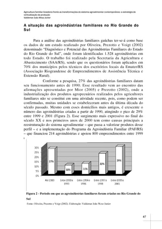 Agricultura familiar brasileira frente as transformações do sistema agroalimentar contemporâneo: a estratégia de
verticalização da produção
Valdemar João Wesz Junior


A situação das agroindústrias familiares no Rio Grande do
Sul

       Para a análise das agroindústrias familiares gaúchas ter-se-á como base
os dados de um estudo realizado por Oliveira, Prezotto e Voigt (2002)
denominado “Diagnóstico e Potencial das Agroindústrias Familiares do Estado
do Rio Grande do Sul”, onde foram identificadas 1.528 agroindústrias em
todo Estado. O trabalho foi realizado pela Secretaria da Agricultura e
Abastecimento (SAA/RS), sendo que os questionários foram aplicados em
70% dos municípios pelos técnicos dos escritórios locais da Emater/RS
(Associação Riograndense de Empreendimentos de Assistência Técnica e
Extensão Rural).
             Conforme a pesquisa, 27% das agroindústrias familiares datam
seu funcionamento antes de 1990. Esse resultado vem ao encontro das
afirmações apresentadas por Mior (2005) e Prezotto (2002), onde a
industrialização dos produtos agropecuários realizados pelos agricultores
familiares não se constitui em uma atividade recente, pois, como podem ser
confirmadas, muitas unidades se estabeleceram antes da última década do
século passado. Mesmo com esses domicílios mais antigos, é crescente o
número das agroindústrias criadas a partir de 1990, atingindo o pico de 29%
entre 1999 e 2001 (Figura 2). Esse surgimento mais expressivo no final do
século XX e nos primeiros anos de 2000 tem como causas principais a
reestruturação do sistema agroalimentar – que passa a valorizar produtos desse
perfil – e a implementação do Programa da Agroindústria Familiar (PAF/RS)
– que financiou 214 agroindústrias e apoiou 800 empreendimentos entre 1999
e 2002 somente no Rio Grande o Sul (RAUPP, 2005).




                                                                                                                   47
 