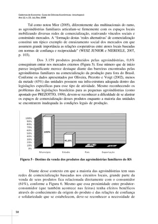 Cadernos de Economia - Curso de Ciências Econômicas - Unochapecó
 Ano 12, n. 23, Jul./Dez. 2008


        Tal como notou Mior (2005), diferentemente das multinacionais do ramo,
 as agroindústrias familiares articulam-se firmemente com os espaços locais
 mobilizando diversas redes de comercialização, reativando vínculos sociais e
 construindo mercados. A “formação destas ‘redes alternativas’ de comercialização
 constitui um típico exemplo de enraizamento social dos mercados em que
 assumem grande importância as relações cooperativas entre atores locais baseadas
 em normas de confiança e reciprocidade” (WESZ JUNIOR e NIERDELE, 2007,
 p. 103).
              Dos 3.159 produtos produzidos pelas agroindústrias, 0,6%
 conseguiram entrar nos mercados externos (Figura 5). Esse número que de início
 parece insignificante merece destaque diante das barreiras encontradas pelas
 agroindústrias familiares na comercialização da produção para fora do Brasil.
 Conforme os dados apresentados por Oliveira, Prezotto e Voigt (2002), menos
 da metade (43%) das unidades possuem sua infra-estrutura adequada dentro das
 legislações específicas para esse tipo de atividade. Mesmo reconhecendo os
 problemas das legislações brasileiras para as pequenas agroindústrias (como
 apontado por PREZOTTO, 1999), devem-se reconhecer a dificuldade de se alastrar
 os espaços de comercialização desses produtos enquanto a maioria das unidades
 se encontrarem inadequada às condições legais de produção.




        Diante desse contexto em que a maioria das agroindústrias tem suas
 redes de comercialização baseadas nos circuitos locais, grande parte da
 venda de seus produtos fica relacionada diretamente com o consumidor
 (61%), conforme a Figura 6. Mesmo que essa proximidade entre produtor-
 consumidor (que também acontece nas feiras) tenha efeitos benéficos
 através do conhecimento da origem do produto e das relações de confiança
 e solidariedade que se estabelecem, deve-se reconhecer a necessidade de



50
 