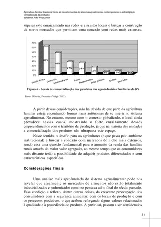 Agricultura familiar brasileira frente as transformações do sistema agroalimentar contemporâneo: a estratégia de
verticalização da produção
Valdemar João Wesz Junior


superar este enraizamento nas redes e circuitos locais e buscar a construção
de novos mercados que permitam uma conexão com redes mais extensas.




       A partir dessas considerações, não há dúvida de que parte da agricultura
familiar esteja encontrando formas mais autônomas de se inserir no sistema
agroalimentar. No entanto, mesmo com o contexto globalizado, o local ainda
prevalece nesses casos, mostrando o forte enraizamento desses
empreendimentos com o território de produção, já que na maioria das unidades
a comercialização dos produtos não ultrapassa este espaço.
       Nesse sentido, o desafio para os agricultores (e que passa pelo ambiente
institucional) é buscar a conexão com mercados de nicho mais extensos,
sendo essa uma questão fundamental para o aumento da renda das famílias
rurais através do maior valor agregado, ao mesmo tempo que os consumidores
mais distante terão a possibilidade de adquirir produtos diferenciados e com
características específicas.

Considerações finais

       Uma análise mais aprofundada do sistema agroalimentar pode nos
revelar que atualmente os mercados de alimentos não estão totalmente
industrializados e padronizados como se pensava até o final do século passado.
Essa condição é reflexo, dentre outras coisas, da crescente preocupação dos
consumidores com a segurança alimentar, com os locais de produção e com
os processos produtivos, o que acabou reforçando alguns valores relacionados
à qualidade e à procedência do produto. A partir daí, passam a ser considerados

                                                                                                                   51
 