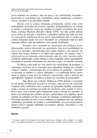 Cadernos de Economia - Curso de Ciências Econômicas - Unochapecó
 Ano 12, n. 23, Jul./Dez. 2008


 novos atributos nos produtos, além do preço e da conformidade, buscando e
 priorizando as mercadorias que contemplem valores tradicionais, ecológicos,
 cívicos, artesanais e da agricultura familiar.
        Mesmo com as cadeias integradas globalmente, muitas redes estão
 paralelamente enraizadas nos circuitos regionais, fundamentalmente em relação
 às normas e convenções sociais que mediam as relações econômicas dos atores
 locais, conforme Murdoch, Marsden e Banks (2000). Isso tudo acabou abrindo
 novos nichos de mercado e beneficiou a agricultura familiar que cada vez mais
 via uma parcela significativa desses atores impossibilitada para se manter nas
 cadeias integradas diante dos novos Standards de coordenação impostos pela
 regulação pública, pela agroindústria e pela grande distribuição.
               Portanto, essa retomada na valorização dos produtos locais
 diferenciados acabou oferecendo aos agricultores uma nova possibilidade de
 acesso aos mercados, oportunizando para muitas famílias a sua inserção nas
 cadeias mais longas, distantes e de maior valor agregado. No entanto, como a
 penetração nesses mercados extra-regionais cada vez mais rigorosos pelas
 exigências estabelecidas e pelas normas a serem cumpridas, muitas agroindústrias
 encontram-se inseridas estritamente nos mercados locais e de maneira informal.
        No Brasil, como pode ser visto através da verticalização da produção, a
 construção social dos novos mercados para agricultura familiar teve grandes
 avanços. Contudo, a normatização dos novos padrões de qualidade – associado
 ao artesanal, ao familiar e a valores ambientais – e a certificação desses valores
 ainda se depara a uma série de restrições operacionais, onde a maioria das
 agroindústrias familiares encontra-se restritas aos mercados de proximidade.
               Para alterar esse contexto, Wilkinson (1999) defende a construção
 de um quadro institucional favorável à inovação, onde possam ser oferecidas
 condições mais condizentes com o contexto da agricultura familiar, estimulando
 assim a criação de confiança por parte dos produtores para assumir os riscos.
 Para o autor, com o devido apoio institucional, pode-se investir nos mercados de
 nicho com valoração dos produtos de base agroecológica e/ou orgânica; apoiar
 sistemas de validação com base em selos de reputação e certificação participativa,
 fortemente ancorada em redes sociais; readequar as legislações para que garantam
 salubridade, inocuidade do produto e sustentabilidade sem preconizar padrões
 técnicos únicos; garantir visibilidade aos produtos naturais, sem-aditivos e com
 identidade regional.

 Notas

 1
   Na região central do Rio Grande do Sul alguns estudos tem se debruçado sobre a relação e as sinergias
 entre as agroindústrias familiares e o turismo rural. Para maiores detalhes consulte Silveira et. al. (2006).




52
 