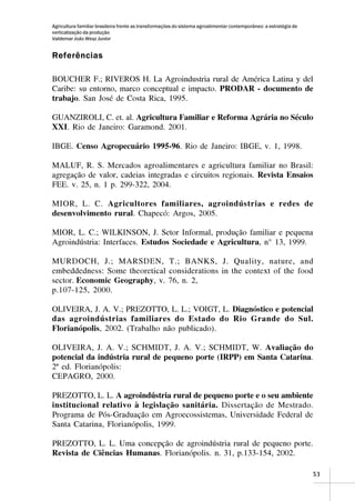 Agricultura familiar brasileira frente as transformações do sistema agroalimentar contemporâneo: a estratégia de
verticalização da produção
Valdemar João Wesz Junior


Referências

BOUCHER F.; RIVEROS H. La Agroindustria rural de América Latina y del
Caribe: su entorno, marco conceptual e impacto. PRODAR - documento de
trabajo. San José de Costa Rica, 1995.

GUANZIROLI, C. et. al. Agricultura Familiar e Reforma Agrária no Século
XXI. Rio de Janeiro: Garamond. 2001.

IBGE. Censo Agropecuário 1995-96. Rio de Janeiro: IBGE, v. 1, 1998.

MALUF, R. S. Mercados agroalimentares e agricultura familiar no Brasil:
agregação de valor, cadeias integradas e circuitos regionais. Revista Ensaios
FEE. v. 25, n. 1 p. 299-322, 2004.

MIOR, L. C. Agricultores familiares, agroindústrias e redes de
desenvolvimento rural. Chapecó: Argos, 2005.

MIOR, L. C.; WILKINSON, J. Setor Informal, produção familiar e pequena
Agroindústria: Interfaces. Estudos Sociedade e Agricultura, n° 13, 1999.

MURDOCH, J.; MARSDEN, T.; BANKS, J. Quality, nature, and
embeddedness: Some theoretical considerations in the context of the food
sector. Economic Geography, v. 76, n. 2,
p.107-125, 2000.

OLIVEIRA, J. A. V.; PREZOTTO, L. L.; VOIGT, L. Diagnóstico e potencial
das agroindústrias familiares do Estado do Rio Grande do Sul.
Florianópolis, 2002. (Trabalho não publicado).

OLIVEIRA, J. A. V.; SCHMIDT, J. A. V.; SCHMIDT, W. Avaliação do
potencial da indústria rural de pequeno porte (IRPP) em Santa Catarina.
2ª ed. Florianópolis:
CEPAGRO, 2000.

PREZOTTO, L. L. A agroindústria rural de pequeno porte e o seu ambiente
institucional relativo à legislação sanitária. Dissertação de Mestrado.
Programa de Pós-Graduação em Agroecossistemas, Universidade Federal de
Santa Catarina, Florianópolis, 1999.

PREZOTTO, L. L. Uma concepção de agroindústria rural de pequeno porte.
Revista de Ciências Humanas. Florianópolis. n. 31, p.133-154, 2002.

                                                                                                                   53
 