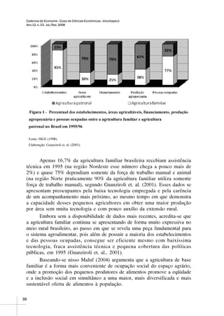 Cadernos de Economia - Curso de Ciências Econômicas - Unochapecó
 Ano 12, n. 23, Jul./Dez. 2008




        Apenas 16,7% da agricultura familiar brasileira recebiam assistência
 técnica em 1995 (na região Nordeste esse número chega a pouco mais de
 2%) e quase 75% dependiam somente da força de trabalho manual e animal
 (na região Norte praticamente 90% da agricultura familiar utiliza somente
 força de trabalho manual), segundo Guanziroli et. al. (2001). Esses dados se
 apresentam preocupantes pela baixa tecnologia empregada e pela carência
 de um acompanhamento mais próximo, ao mesmo tempo em que demonstra
 a capacidade desses pequenos agricultores em obter uma maior produção
 por área sem muita tecnologia e com pouco auxílio da extensão rural.
        Embora sem a disponibilidade de dados mais recentes, acredita-se que
 a agricultura familiar continua se apresentando de forma muito expressiva no
 meio rural brasileiro, ao passo em que se revela uma peça fundamental para
 o sistema agroalimentar, pois além de possuir a maioria dos estabelecimentos
 e das pessoas ocupadas, consegue ser eficiente mesmo com baixíssima
 tecnologia, fraca assistência técnica e pequena cobertura das políticas
 públicas, em 1995 (Guanziroli et. al., 2001).
        Baseando-se nisso Maluf (2004) argumenta que a agricultura de base
 familiar é a forma mais conveniente de ocupação social do espaço agrário,
 onde a promoção dos pequenos produtores de alimentos promove a eqüidade
 e a inclusão social em simultâneo a uma maior, mais diversificada e mais
 sustentável oferta de alimentos à população.

38
 