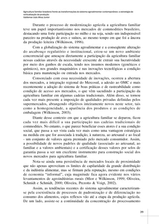 Agricultura familiar brasileira frente as transformações do sistema agroalimentar contemporâneo: a estratégia de
verticalização da produção
Valdemar João Wesz Junior


       Durante o processo de modernização agrícola a agricultura familiar
teve um papel importantíssimo nos mercados de commodities brasileiro,
destacando uma forte participação no milho e na soja, sendo um indispensável
parceiro na produção de aves e suínos, ao mesmo tempo em que foi a âncora
da produção leiteira (Wilkinson, 1996).
       Com a globalização do sistema agroalimentar e a conseqüente alteração
do arcabouço regulatório e institucional, criou-se um novo ambiente
concorrencial que ameaçou diretamente a participação da agricultura familiar
nessas cadeias através da necessidade crescente de extrair sua lucratividade
por meio dos ganhos de escala, tendo nos insumos modernos (genéticos e
químicos), nos grandes maquinários e nas inovações tecnológicas a condição
básica para manutenção ou entrada nos mercados.
       Consorciado com essa necessidade de inovações, ocorreu a abertura
dos mercados, a integração regional do Mercosul, a adesão ao OMC e mais
recentemente a adoção do sistema de boas práticas e de rastreabilidade como
condição de acesso aos mercados, o que vêm sacudindo a participação da
agricultura familiar em algumas cadeias tradicionais. Além disso, se tornou
cada vez mais presente a imposição de qualidades privadas definidas pelos
supermercados, abrangendo objetivos inteiramente novos neste setor, tais
como a homogeneidade, a aparência dos produtos e as condições de
embalagem (Wilkinson, 2003).
       Diante desse contexto em que a agricultura familiar se deparou, ficou
cada vez mais difícil a sua participação nas cadeias tradicionais de
commodities. No entanto, o que parece beneficiar esses atores é a sua condição
social, que passa a ser vista cada vez mais como uma vantagem estratégica
na medida em que for associada à tradição, à natureza, ao artesanal e ao local
- um conjunto de valores agora premiado pelo mercado consumidor. Assim,
a possibilidade de novos padrões de qualidade (associado ao artesanal, ao
familiar e a valores ambientais) e a certificação desses valores por selos de
garantia passa a ser um excelente instrumento para construção social dos
novos mercados para agricultura familiar.
       Nota-se ainda uma persistência de mercados locais de proximidade
que não apenas aproveitam os limites de capilaridade da grande distribuição
e da indústria alimentar, mas se firmam pela reputação, mesmo em condições
de economia “informal”, cuja magnitude fica agora evidente nos vários
levantamentos de agroindústrias rurais (Mior e Wilkinson, 1999; Oliveira,
Schmidt e Schmidt, 2000; Oliveira, Prezotto & Voigt, 2002).
       Assim, as tendências recentes do sistema agroalimentar caracterizam-
se pela coexistência de processos de padronização e de diferenciação no
consumo dos alimentos, cujos reflexos vão até a etapa da produção agrícola.
De um lado, assiste-se a continuidade da concentração do processamento

                                                                                                                   39
 