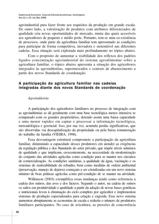 Cadernos de Economia - Curso de Ciências Econômicas - Unochapecó
 Ano 12, n. 23, Jul./Dez. 2008


 agroindustrial para fazer frente aos requisitos da produção em grande escala.
 De outro lado, a valorização de produtos com atributos diferenciados de
 qualidade cria novas oportunidades de mercado, muita das quais acessíveis
 aos agricultores de pequeno e médio porte. Portanto, tem-se uma co-existência
 de processos, onde parte da agricultura familiar tem apresentado as condições
 para participar de forma competitiva, inovadora e sustentável nas diferentes
 cadeias. Essa situação será explorada mais profundamente no tópico abaixo.
        Com o propósito de aumentar a visibilidade dos reflexos dos padrões
 ligados concentração agroindustrial do sistema agroalimentar sobre a
 agricultura familiar, o tópico abaixo apresenta a situação dos agricultores
 integrados às agroindústrias, supermercados e centrais de abastecimento a
 partir dos novos Standards de coordenação.

 A participação da agricultura familiar nas cadeias
 integradas diante dos novos Standards de coordenação

          Agroindústria

        A participação dos agricultores familiares no processo de integração com
 as agroindústrias se dá geralmente com uma base tecnológica menos intensiva se
 comparado com os grandes proprietários, detendo assim uma baixa capacidade
 e uma menor rapidez em captar e processar a informação tecnológica,
 mercadológica e gerencial. Isso, por sua vez, acumula perdas significativas, que
 são absorvidas via descapitalização da propriedade ou pela baixa remuneração
 do trabalho da família (VIEIRA, 1998).
        Essa desvantagem estrutural compromete a participação da agricultura
 familiar, diminuindo a capacidade desses produtores em atender as exigências
 da regulação pública e dos Standards do setor privado, que impõe níveis mínimos
 de qualidade e que implicam, crescentemente, na necessidade da modernização
 do conjunto das atividades agrícolas como condição para se manter nos circuitos
 de comercialização. As condições sanitárias, a qualidade da água, vacinação e os
 sistemas de rastreabilidade do rebanho, bem como medidas de ordem ambiental
 (preservação, manejo de dejetos) começam a ser cristalizadas em um novo sistema
 mínimo de boas práticas agrícolas como pré-condição de se manter na atividade.
        Wilkinson (2003) exemplifica essas mudanças tendo como referencia a
 cadeia dos suínos, das aves e dos lácteos. Segundo o autor, na cadeia de suínos
 os saltos em produtividade e qualidade a partir da adoção de novas bases genéticas
 e nutricionais levou à eliminação do ciclo completo por agricultor e implementou
 sistemas de produção especializados para criação e engorda. Esse novo sistema
 aumentou abruptamente as economias de escala e reduziu o número de produtores
 familiares participantes. No caso de avicultura, as pressões de concorrência
40
 