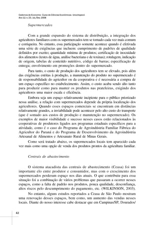 Cadernos de Economia - Curso de Ciências Econômicas - Unochapecó
 Ano 12, n. 23, Jul./Dez. 2008


          Supermercados

        Com a grande expansão do sistema de distribuição, a integração dos
 agricultores familiares com os supermercados tem se tornado cada vez mais comum
 e corriqueira. No entanto, essa participação somente acontece quando é efetivada
 uma série de exigências que incluem: cumprimento de padrões de qualidade
 definidos por escrito; quantidade mínima de produtos; certificação de inocuidade
 dos alimentos (testes de água, análise bacteriana e de toxinas); rotulagem, indicação
 de origem, tabelas de conteúdo nutritivo, código de barras; especificação de
 entrega; envolvimento em promoções dentro do supermercado.
        Para tanto, o custo de produção dos agricultores tem se elevado, pois além
 das exigências estritas à produção, a manutenção do produto no supermercado é
 de responsabilidade do agricultor ou da cooperativa e é necessária a compra de
 um espaço específico no estabelecimento. Assim, o custo acaba sendo alto tanto
 para produzir como para manter os produtos nas prateleiras, exigindo dos
 agricultores uma maior escala e eficiência.
        Embora seja um espaço relativamente incipiente para o público priorizado
 nessa análise, a relação com supermercados depende da própria localização dos
 agricultores. Quando esses espaços comerciais se encontram em distâncias
 relativamente grandes, a inviabilidade pode acontecer pelo alto custo do transporte
 (que é somado aos custos de produção e manutenção no supermercado). Os
 exemplos de maior visibilidade e sucesso nesses casos estão relacionados às
 cooperativas de produtores ligados aos programas estaduais específicos para a
 atividade, como é o caso do Programa de Agroindústria Familiar Fábrica do
 Agricultor do Paraná e do Programa de Desenvolvimento da Agroindústria
 Artesanal de Alimentos e Artesanato Rural de Minas Gerais.
        Como será tratado abaixo, os supermercados locais tem aparecido cada
 vez mais como uma opção de venda dos produtos prontos da agricultura familiar.

          Centrais de abastecimento

        O sistema atacadista das centrais de abastecimento (Ceasa) foi um
 importante elo entre produtor e consumidor, mas com o crescimento dos
 supermercados perderam espaço nos dias atuais. O que contribuiu para essa
 situação foi a combinação de vários problemas que passaram a ocorrer nesses
 espaços, como a falta de padrão nos produtos, pouca qualidade, desconfiança,
 altos riscos pelo descumprimento do pagamento, etc. (WILKINSON, 2003).
        No entanto, alguns estudos reportados a Ceasa de São Paulo mostram
 uma renovação desses espaços, bem como, um aumento das vendas nesses
 locais. Diante do nosso interesse cabe destacar que em Campinas/SP, Dourados/

42
 