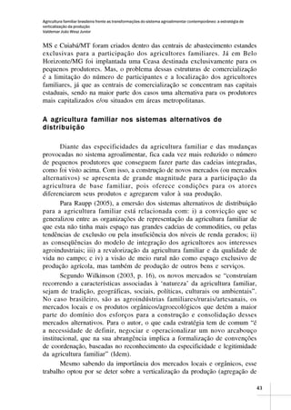 Agricultura familiar brasileira frente as transformações do sistema agroalimentar contemporâneo: a estratégia de
verticalização da produção
Valdemar João Wesz Junior


MS e Cuiabá/MT foram criados dentro das centrais de abastecimento estandes
exclusivas para a participação dos agricultores familiares. Já em Belo
Horizonte/MG foi implantada uma Ceasa destinada exclusivamente para os
pequenos produtores. Mas, o problema dessas estruturas de comercialização
é a limitação do número de participantes e a localização dos agricultores
familiares, já que as centrais de comercialização se concentram nas capitais
estaduais, sendo na maior parte dos casos uma alternativa para os produtores
mais capitalizados e/ou situados em áreas metropolitanas.

A agricultura familiar nos sistemas alternativos de
distribuição

       Diante das especificidades da agricultura familiar e das mudanças
provocadas no sistema agroalimentar, fica cada vez mais reduzido o número
de pequenos produtores que conseguem fazer parte das cadeias integradas,
como foi visto acima. Com isso, a construção de novos mercados (ou mercados
alternativos) se apresenta de grande magnitude para a participação da
agricultura de base familiar, pois oferece condições para os atores
diferenciarem seus produtos e agregarem valor à sua produção.
       Para Raupp (2005), a emersão dos sistemas alternativos de distribuição
para a agricultura familiar está relacionada com: i) a convicção que se
generalizou entre as organizações de representação da agricultura familiar de
que esta não tinha mais espaço nas grandes cadeias de commodities, ou pelas
tendências de exclusão ou pela insuficiência dos níveis de renda gerados; ii)
as conseqüências do modelo de integração dos agricultores aos interesses
agroindustriais; iii) a revalorização da agricultura familiar e da qualidade de
vida no campo; e iv) a visão de meio rural não como espaço exclusivo de
produção agrícola, mas também de produção de outros bens e serviços.
       Segundo Wilkinson (2003, p. 16), os novos mercados se “construíam
recorrendo a características associadas à ‘natureza’ da agricultura familiar,
sejam de tradição, geográficas, sociais, políticas, culturais ou ambientais”.
No caso brasileiro, são as agroindústrias familiares/rurais/artesanais, os
mercados locais e os produtos orgânicos/agroecológicos que detém a maior
parte do domínio dos esforços para a construção e consolidação desses
mercados alternativos. Para o autor, o que cada estratégia tem de comum “é
a necessidade de definir, negociar e operacionalizar um novo arcabouço
institucional, que na sua abrangência implica a formalização de convenções
de coordenação, baseadas no reconhecimento da especificidade e legitimidade
da agricultura familiar” (Idem).
       Mesmo sabendo da importância dos mercados locais e orgânicos, esse
trabalho optou por se deter sobre a verticalização da produção (agregação de

                                                                                                                   43
 