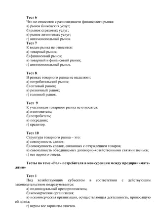 Тест 6
Что не относится к разновидности финансового рынка:
а) рынок банковских услуг;
б) рынок страховых услуг;
в) рынок лизинговых услуг;
г) антимонопольный рынок.
Тест 7
К видам рынка не относится:
а) товарный рынок;
б) финансовый рынок;
в) товарный и финансовый рынки;
г) антимонопольный рынок.
Тест 8
В рамках товарного рынка не выделяют:
а) потребительский рынок;
б) оптовый рынок;
в) розничный рынок;
г) головной рынок.
Тест 9
К участникам товарного рынка не относятся:
а) изготовитель;
б) потребитель;
в) посредник;
г) кредитор.
Тест 10
Структура товарного рынка – это:
а) совокупность сделок;
б) совокупность сделок, связанных с отчуждением товаров;
в) совокупность объединяемых договорно-хозяйственными связями звеньев;
г) нет верного ответа.
Тесты по теме «Роль потребителя в конкуренции между предпринимате-
лями»
Тест 1
Под хозяйствующим субъектом в соответствии с действующим
законодательством подразумевается:
а) индивидуальный предприниматель;
б) коммерческая организация;
в) некоммерческая организация, осуществляющая деятельность, приносящую
ей доход;
г) верны все варианты ответов.
Copyright ОАО «ЦКБ «БИБКОМ» & ООО «Aгентство Kнига-Cервис»
 