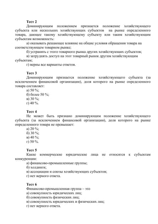 Тест 2
Доминирующим положением признается положение хозяйствующего
субъекта или нескольких хозяйствующих субъектов на рынке определенного
товара, дающее такому хозяйствующему субъекту или таким хозяйствующим
субъектам возможность:
а) оказывать решающее влияние на общие условия обращения товара на
соответствующем товарном рынке;
б) устранять с этого товарного рынка других хозяйствующих субъектов;
в) затруднять доступ на этот товарный рынок другим хозяйствующим
субъектам;
г) верны все варианты ответов.
Тест 3
Доминирующим признается положение хозяйствующего субъекта (за
исключением финансовой организации), доля которого на рынке определенного
товара составляет:
а) 50 %;
б) более 50 %;
в) 30 %;
г) 40 %.
Тест 4
Не может быть признано доминирующим положение хозяйствующего
субъекта (за исключением финансовой организации), доля которого на рынке
определенного товара не превышает:
а) 20 %;
б) 30 %;
в) 40 %;
г) 50 %.
Тест 5
Какие коммерческие юридические лица не относятся к субъектам
конкуренции:
а) финансово-промышленные группы;
б) холдинги;
в) ассоциации и союзы хозяйствующих субъектов;
г) нет верного ответа.
Тест 6
Финансово-промышленная группа – это
а) совокупность юридических лиц;
б) совокупность физических лиц;
в) совокупность юридических и физических лиц;
г) нет верного ответа.
Copyright ОАО «ЦКБ «БИБКОМ» & ООО «Aгентство Kнига-Cервис»
 