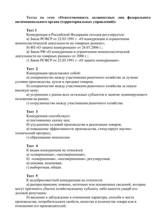 Тесты по теме «Ответственность должностных лиц федерального
антимонопольного органа (территориальных управлений)»
Тест 1
Конкуренция в Российской Федерации сегодня регулируется:
а) Закон РСФСР от 22.03.1991 г. «О конкуренции и ограничении
монополистической деятельности на товарных рынках»;
б) ФЗ «О защите конкуренции» от 26.07.2006 г.;
в) Закон РФ «О конкуренции и ограничении монополистической
деятельности на товарных рынках» от 2006 г.;
г) Закон РСФСР от 22.03.1991 г. «О защите конкуренции».
Тест 2
Конкуренция представляет собой:
а) соперничество между участниками рыночного хозяйства за лучшие
условия производства, купли и продажи товаров;
б) соперничество между участниками рыночного хозяйства за самую
высокую цену;
в) устранение с рынка всех остальных субъектов и занятие доминирующего
положения на рынке;
г) сотрудничество между участниками рыночного хозяйства.
Тест 3
Конкуренция способствует:
а) постоянному скачку цен;
б) ухудшению условий производства и реализации товаров;
в) повышение эффективности производства, стимулирует научно-
технический прогресс;
г) образованию монополии.
Тест 4
К видам конкуренции не относятся:
а) «совершенная», «несовершенная»;
б) «совершенная», «несовершенная», регулируемая;
в) ценовая, неценовая;
г) выборочная, общая.
Тест 5
К недобросовестной конкуренции не относится:
а) распространение ложных, неточных или искаженных сведений, которые
могут причинить убытки хозяйствующему субъекту либо нанести ущерб его
деловой репутации;
б) введение в заблуждение в отношении характера, способа и места
производства, потребительских свойств, качества и количества товара или в
отношении его производителей;
Copyright ОАО «ЦКБ «БИБКОМ» & ООО «Aгентство Kнига-Cервис»
 