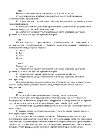 Тест 3
В определение монополистической деятельности не входит:
а) злоупотребление хозяйствующим субъектом, группой лиц своим
доминирующим положением;
б) соглашения или согласованные действия, запрещенные антимонопольным
законодательством;
в) иные действия (бездействие), признанные в соответствии с федеральными
законами монополистической деятельностью;
г) соперничество между участниками рыночного хозяйства за лучшие
условия производства, купли и продажи товаров.
Тест 4
Систематическое осуществление монополистической деятельности -
осуществление хозяйствующим субъектом монополистической деятельности,
выявленное более двух раз в течение:
а) 1 года;
б) 2 лет;
в) 3 лет;
г) 4 лет.
Тест 5
Монополия – это:
а) соперничество между участниками рыночного хозяйства за лучшие
условия производства, купли и продажи товаров;
б) сотрудничество между участниками рыночного хозяйства;
в) соперничество между участниками рыночного хозяйства за самую
высокую цену;
г) исключительное право производства, промысла, торговли и других видов
деятельности, принадлежащие одному лицу, определенной группе лиц или
государству.
Тест 6
К злоупотреблениям занимающего доминирующее положение
хозяйствующего субъекта, результатом которых являются или могут являться
недопущение, ограничение, устранение конкуренции и (или) ущемление интересов
других лиц, в том числе относятся следующие действия (бездействие):
а) установление, поддержание монопольно высокой или монопольно низкой
цены товара;
б) изъятие товара из обращения, если результатом такого изъятия явилось
повышение цены товара;
в) экономически или технологически не обоснованные сокращение или
прекращение производства товара, если на этот товар имеется спрос или размещены
заказы на его поставки при наличии возможности его рентабельного производства, а
также если такое сокращение или такое прекращение производства товара прямо не
предусмотрено федеральными законами, нормативными правовыми актами
Copyright ОАО «ЦКБ «БИБКОМ» & ООО «Aгентство Kнига-Cервис»
 