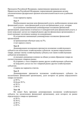 Президента Российской Федерации, нормативными правовыми актами
Правительства Российской Федерации, нормативными правовыми актами
уполномоченных федеральных органов исполнительной власти или судебными
актами;
г) все варианты верны.
Тест 7
Необоснованно высокая цена финансовой услуги, необоснованно низкая цена
финансовой услуги - цена финансовой услуги или финансовых услуг, которая:
а) установлена занимающей доминирующее положение финансовой
организацией, существенно отличается от конкурентной цены финансовой услуги, и
(или) затрудняет доступ на товарный рынок другим финансовым организациям, и
(или) оказывает негативное влияние на конкуренцию;
б) установлена занимающей доминирующее положение финансовой
организацией;
в) превышающая обычную цену на 5%;
г) нет верного ответа.
Тест 8
Доминирующим положением признается положение хозяйствующего
субъекта или нескольких хозяйствующих субъектов на рынке определенного
товара, дающее такому хозяйствующему субъекту или таким хозяйствующим
субъектам возможность:
а) оказывать решающее влияние на общие условия обращения товара на
соответствующем товарном рынке;
б) устранять с этого товарного рынка других хозяйствующих субъектов;
в) затруднять доступ на этот товарный рынок другим хозяйствующим
субъектам;
г) верны все варианты ответов.
Тест 9
Доминирующим признается положение хозяйствующего субъекта (за
исключением финансовой организации), доля которого на рынке определенного
товара составляет:
а) 50 %;
б) более 50 %;
в) 30 %;
г) 40 %.
Тест 10
Не может быть признано доминирующим положение хозяйствующего
субъекта (за исключением финансовой организации), доля которого на рынке
определенного товара не превышает:
а) 20 %;
б) 30 %;
в) 40 %;
г) 50 %.
Copyright ОАО «ЦКБ «БИБКОМ» & ООО «Aгентство Kнига-Cервис»
 