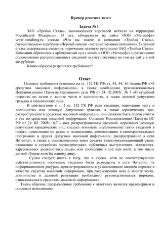 Пример решения задач
Задача № 1
ЗАО «Тройка Сталь», занимающееся торговлей металла на территории
Российской Федерации 15 лет, обнаружило на сайте ООО «Мегасофт»
www.metaltorg.ru статью «Что вы знаете о компании «Тройка Сталь»,
расположенную в рубрике «Черный список - металлоторговые компании». В данной
статье содержались сведения, порочащие деловую репутацию ЗАО «Тройка Сталь».
Компании обратилась в арбитражный суд с иском к ООО «Мегасофт» о размещении
опровержения распространенных сведений за счет ответчика на том же сайте в той
же рубрике.
Каким образом разрешится требование?
Ответ
Исковые требования основаны на ст. 152 ГК РФ, ст. 43, 44, 46 Закона РФ « О
средствах массовой информации», а также необходимо руководствоваться
Постановлением Пленума Верховного суда РФ от 24. 02.2005г. № 3 «О судебной
практике по делам о защите чести и достоинства, а также деловой репутации
граждан и юридических лиц».
В соответствии с ч. 2 ст. 152 ГК РФ если сведения, порочащие честь и
достоинство или деловую репутацию граждан, а также юридических лиц,
распространены в средствах массовой информации, они должны быть опровергнуты
в тех же средствах массовой информации. Согласно Постановлению Пленума ВС
РФ от 24. 02. 2005г. п.7 « под распространением сведений, порочащих деловую
репутацию юридических лиц, следует понимать опубликование таких сведений в
печати, трансляцию по радио и телевидению, демонстрацию в кинохроникальных
программах и других средствах массовой информации, распространение в сети
Интернет, а также с использованием иных средств телекоммуникационной связи,
изложение в служебных характеристиках, публичных выступлениях, заявлениях,
адресованных должностным лицам, или сообщение в той или иной, в том числе
устной. Форме хотя бы одному лицу.
Судам следует иметь в виду, что в случае, если не соответствующие
действительности порочащие сведения были размещены в сети Интернет на
информационном ресурсе, зарегистрированном в установленном законом порядке в
качестве средства массовой информации, при рассмотрении иска о защите чести,
достоинства и деловой репутации необходимо руководствоваться нормами,
относящимися к средствам массовой информации».
Таким образом, предъявленное требование к ответчику является правомерным и
подлежит исполнению.
Copyright ОАО «ЦКБ «БИБКОМ» & ООО «Aгентство Kнига-Cервис»
 