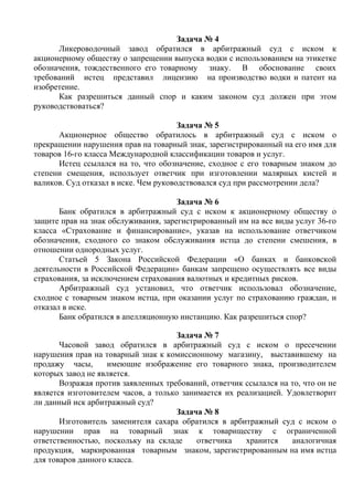 Задача № 4
Ликероводочный завод обратился в арбитражный суд с иском к
акционерному обществу о запрещении выпуска водки с использованием на этикетке
обозначения, тождественного его товарному знаку. В обоснование своих
требований истец представил лицензию на производство водки и патент на
изобретение.
Как разрешиться данный спор и каким законом суд должен при этом
руководствоваться?
Задача № 5
Акционерное общество обратилось в арбитражный суд с иском о
прекращении нарушения прав на товарный знак, зарегистрированный на его имя для
товаров 16-го класса Международной классификации товаров и услуг.
Истец ссылался на то, что обозначение, сходное с его товарным знаком до
степени смещения, использует ответчик при изготовлении малярных кистей и
валиков. Суд отказал в иске. Чем руководствовался суд при рассмотрении дела?
Задача № 6
Банк обратился в арбитражный суд с иском к акционерному обществу о
защите прав на знак обслуживания, зарегистрированный им на все виды услуг 36-го
класса «Страхование и финансирование», указав на использование ответчиком
обозначения, сходного со знаком обслуживания истца до степени смешения, в
отношении однородных услуг.
Статьей 5 Закона Российской Федерации «О банках и банковской
деятельности в Российской Федерации» банкам запрещено осуществлять все виды
страхования, за исключением страхования валютных и кредитных рисков.
Арбитражный суд установил, что ответчик использовал обозначение,
сходное с товарным знаком истца, при оказании услуг по страхованию граждан, и
отказал в иске.
Банк обратился в апелляционную инстанцию. Как разрешиться спор?
Задача № 7
Часовой завод обратился в арбитражный суд с иском о пресечении
нарушения прав на товарный знак к комиссионному магазину, выставившему на
продажу часы, имеющие изображение его товарного знака, производителем
которых завод не является.
Возражая против заявленных требований, ответчик ссылался на то, что он не
является изготовителем часов, а только занимается их реализацией. Удовлетворит
ли данный иск арбитражный суд?
Задача № 8
Изготовитель заменителя сахара обратился в арбитражный суд с иском о
нарушении прав на товарный знак к товариществу с ограниченной
ответственностью, поскольку на складе ответчика хранится аналогичная
продукция, маркированная товарным знаком, зарегистрированным на имя истца
для товаров данного класса.
Copyright ОАО «ЦКБ «БИБКОМ» & ООО «Aгентство Kнига-Cервис»
 