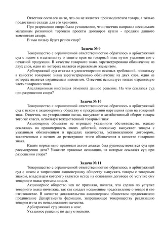 Ответчик сослался на то, что он не является производителем товара, а только
предоставил склады для его хранения.
При разрешении спора было установлено, что ответчик направил нескольким
магазинам розничной торговли проекты договоров купли - продажи данного
заменителя сахара.
В чью пользу будет решен спор?
Задача № 9
Товарищество с ограниченной ответственностью обратилось в арбитражный
суд с иском к издательству о защите прав на товарный знак путем удаления его с
печатной продукции. В качестве товарного знака зарегистрировано обозначение из
двух слов, одно из которых является охраняемым элементом.
Арбитражный суд отказал в удовлетворении исковых требований, поскольку
в качестве товарного знака зарегистрировано обозначение из двух слов, одно из
которых является охраняемым элементом. Ответчик использует только охраняемую
часть товарного знака.
Апелляционная инстанция отменила данное решение. На что ссылался суд
при разрешении спора?
Задача № 10
Товарищество с ограниченной ответственностью обратилось в арбитражный
суд с иском к акционерному обществу о прекращении нарушения прав на товарный
знак. Ответчик, по утверждению истца, выпускает в хозяйственный оборот товары
того же класса, используя тождественный товарный знак.
Акционерное общество не отрицало указанного обстоятельства, однако
ссылалось на правомерность своих действий, поскольку выпускает товары с
указанным обозначением в пределах количества, установленного договором,
заключенным с истцом до регистрации этого обозначения в качестве товарного
знака.
Каким нормативно правовым актом должен был руководствоваться суд при
рассмотрении дела? Укажите правовые основания, на которые ссылался суд при
разрешении спора?
Задача № 11
Товарищество с ограниченной ответственностью обратилось в арбитражный
суд с иском о запрещении акционерному обществу выпускать товары с товарным
знаком, владельцем которого является истец на основании договора об уступке ему
товарного знака третьим лицом.
Акционерное общество иск не признало, полагая, что сделка по уступке
товарного знака ничтожна, так как создает искаженное представление о товаре и его
изготовителе. В качестве доказательства акционерным обществом предоставлено
предписание Департамента фармации, запрещающее товариществу реализацию
товаров из-за их ненадлежащего качества.
Арбитражный суд отказал в иске.
Указанное решение по делу отменено.
Copyright ОАО «ЦКБ «БИБКОМ» & ООО «Aгентство Kнига-Cервис»
 
