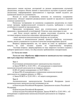 прикладного знания научных достижений по разным направлениям изучаемой
дисциплины, контроль объема знаний и тщательности изучения студентом данной
дисциплины, информирование преподавателя о структуре знаний студента для
адекватной оценки его успеваемости.
Исходя из целей тестирования, комплекс по основному содержанию
дисциплины обладает широким распределением заданий по трудности и высокой
степенью адекватности.
Поскольку тестирование по основному содержанию дисциплины не ставит
целью проверку профессиональной готовности студента, требования к степени
устойчивости заданий не предъявляются.
Проведение тестирования имеет ряд отличительных особенностей по
сравнению с традиционной устной формой. Отметим лишь некоторые из них:
- дает более полную картину об уровне подготовки студентов, так как
тестовые вопросы полностью охватывают программный материал;
- имеет меньшую психологическую нагрузку на студентов;
- позволяет в автоматическом режиме провести обработку полученных
оценок, анализ успеваемости студентов и качества контролирующих средств.
Вопросы сформулированы так, что время на ответ не превышает одной
минуты на одно тестовое задание по теоретическому материалу.
Тестовые вопросы сформулированы по типу закрытого тестового задания с
выбором правильного ответа, что обусловлено требованиями стандартизации.
2.1 Тесты по темам
Тесты по теме «Проблемы эффективности законодательства о конкурен-
ции и регулируемых монополиях»
Тест 1
К источникам антимонопольного законодательства относятся:
а) Закон РСФСР от 22.03.1991 г. «О конкуренции и ограничении
монополистической деятельности на товарных рынках»;
б) ФЗ «О защите конкуренции» от 26.07.2006 г.;
в) Закон РФ «О конкуренции и ограничении монополистической
деятельности на товарных рынках» от 2006 г.;
г) Закон РСФСР от 22.03.1991 г. «О защите конкуренции».
Тест 2
Антимонопольное законодательство Российской Федерации (далее -
антимонопольное законодательство) основывается на:
а) Конституции Российской Федерации, Гражданском кодексе Российской
Федерации;
б) Конституции Российской Федерации;
в) Конституции Российской Федерации, Законе РСФСР от 22.03.1991 г. «О
конкуренции и ограничении монополистической деятельности на товарных
рынках»;
Copyright ОАО «ЦКБ «БИБКОМ» & ООО «Aгентство Kнига-Cервис»
 