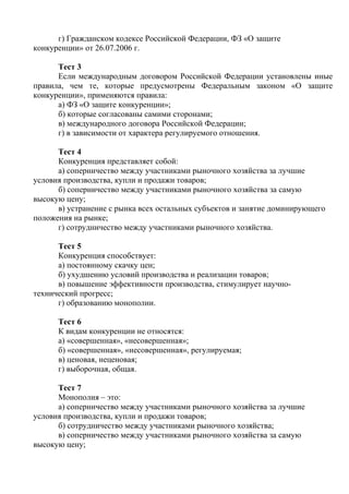 г) Гражданском кодексе Российской Федерации, ФЗ «О защите
конкуренции» от 26.07.2006 г.
Тест 3
Если международным договором Российской Федерации установлены иные
правила, чем те, которые предусмотрены Федеральным законом «О защите
конкуренции», применяются правила:
а) ФЗ «О защите конкуренции»;
б) которые согласованы самими сторонами;
в) международного договора Российской Федерации;
г) в зависимости от характера регулируемого отношения.
Тест 4
Конкуренция представляет собой:
а) соперничество между участниками рыночного хозяйства за лучшие
условия производства, купли и продажи товаров;
б) соперничество между участниками рыночного хозяйства за самую
высокую цену;
в) устранение с рынка всех остальных субъектов и занятие доминирующего
положения на рынке;
г) сотрудничество между участниками рыночного хозяйства.
Тест 5
Конкуренция способствует:
а) постоянному скачку цен;
б) ухудшению условий производства и реализации товаров;
в) повышение эффективности производства, стимулирует научно-
технический прогресс;
г) образованию монополии.
Тест 6
К видам конкуренции не относятся:
а) «совершенная», «несовершенная»;
б) «совершенная», «несовершенная», регулируемая;
в) ценовая, неценовая;
г) выборочная, общая.
Тест 7
Монополия – это:
а) соперничество между участниками рыночного хозяйства за лучшие
условия производства, купли и продажи товаров;
б) сотрудничество между участниками рыночного хозяйства;
в) соперничество между участниками рыночного хозяйства за самую
высокую цену;
Copyright ОАО «ЦКБ «БИБКОМ» & ООО «Aгентство Kнига-Cервис»
 
