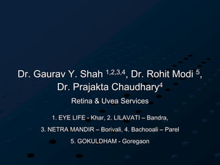 Dr. Gaurav Y. Shah 1,2,3,4, Dr. Rohit Modi 5,
Dr. Prajakta Chaudhary4
Retina & Uvea Services
1. EYE LIFE - Khar, 2. LILAVATI – Bandra,
3. NETRA MANDIR – Borivali, 4. Bachooali – Parel
5. GOKULDHAM - Goregaon
 
